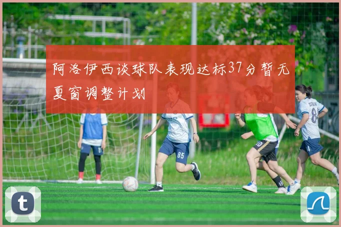 阿洛伊西谈球队表现达标37分暂无夏窗调整计划